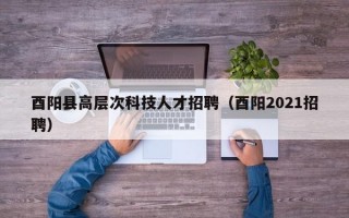 酉阳县高层次科技人才招聘（酉阳2021招聘）