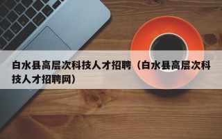 白水县高层次科技人才招聘（白水县高层次科技人才招聘网）