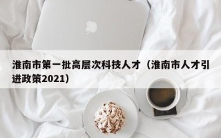 淮南市第一批高层次科技人才（淮南市人才引进政策2021）
