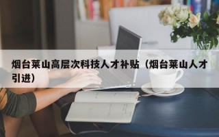 烟台莱山高层次科技人才补贴（烟台莱山人才引进）