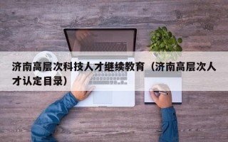 济南高层次科技人才继续教育（济南高层次人才认定目录）
