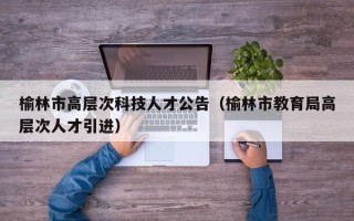 榆林市高层次科技人才公告（榆林市教育局高层次人才引进）