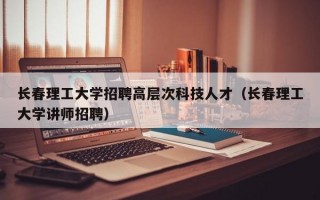 长春理工大学招聘高层次科技人才（长春理工大学讲师招聘）