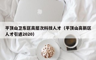 平顶山卫东区高层次科技人才（平顶山高新区人才引进2020）