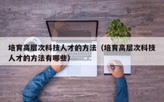 培育高层次科技人才的方法（培育高层次科技人才的方法有哪些）