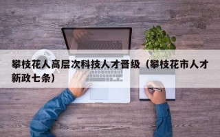 攀枝花人高层次科技人才晋级（攀枝花市人才新政七条）