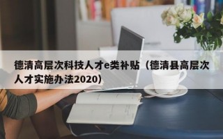 德清高层次科技人才e类补贴（德清县高层次人才实施办法2020）