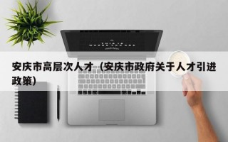 安庆市高层次人才（安庆市政府关于人才引进政策）