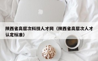 陕西省高层次科技人才网（陕西省高层次人才认定标准）
