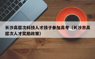 长沙高层次科技人才孩子参加高考（长沙市高层次人才奖励政策）