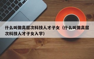 什么叫做高层次科技人才子女（什么叫做高层次科技人才子女入学）