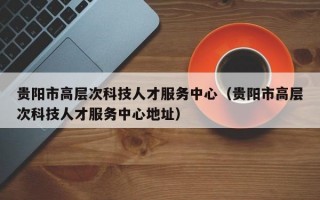 贵阳市高层次科技人才服务中心（贵阳市高层次科技人才服务中心地址）