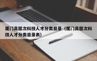 厦门高层次科技人才分类目录（厦门高层次科技人才分类目录表）