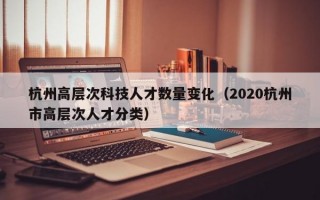 杭州高层次科技人才数量变化（2020杭州市高层次人才分类）