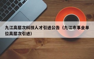 九江高层次科技人才引进公告（九江市事业单位高层次引进）