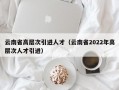 云南省高层次引进人才（云南省2022年高层次人才引进）