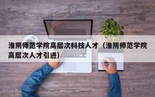 淮阴师范学院高层次科技人才（淮阴师范学院高层次人才引进）