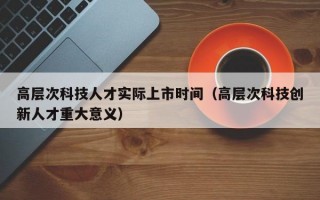 高层次科技人才实际上市时间（高层次科技创新人才重大意义）