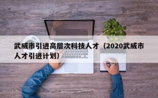 武威市引进高层次科技人才（2020武威市人才引进计划）
