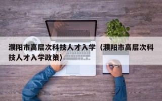 濮阳市高层次科技人才入学（濮阳市高层次科技人才入学政策）