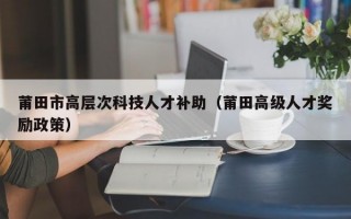 莆田市高层次科技人才补助（莆田高级人才奖励政策）