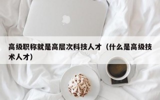 高级职称就是高层次科技人才（什么是高级技术人才）