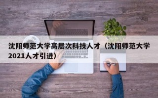 沈阳师范大学高层次科技人才（沈阳师范大学2021人才引进）