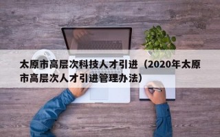 太原市高层次科技人才引进（2020年太原市高层次人才引进管理办法）