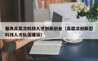服务高层次科技人才创新创业（高层次创新型科技人才队伍建设）