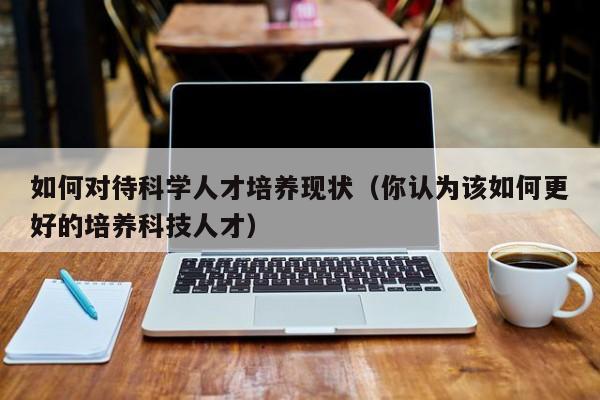 如何对待科学人才培养现状（你认为该如何更好的培养科技人才）-第1张图片-科学人才网 - 优质科学人才招聘平台