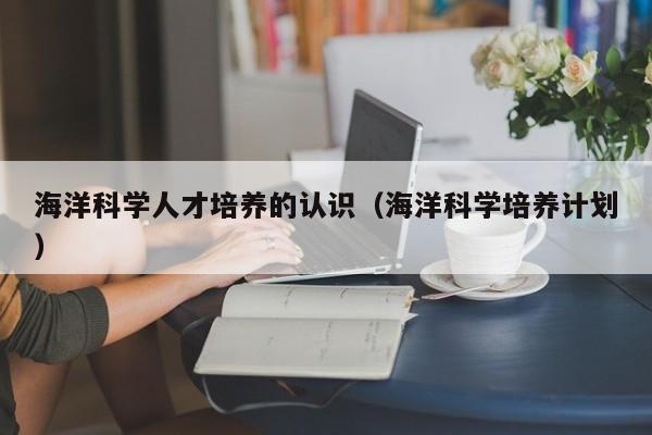海洋科学人才培养的认识（海洋科学培养计划）-第1张图片-科学人才网 - 优质科学人才招聘平台