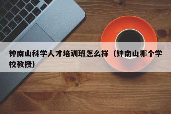 钟南山科学人才培训班怎么样（钟南山哪个学校教授）-第1张图片-科学人才网 - 优质科学人才招聘平台