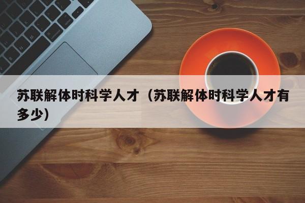 苏联解体时科学人才（苏联解体时科学人才有多少）-第1张图片-科学人才网 - 优质科学人才招聘平台