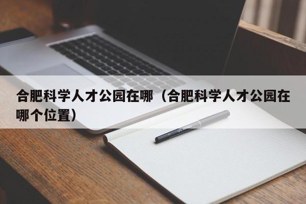 合肥科学人才公园在哪（合肥科学人才公园在哪个位置）-第1张图片-科学人才网 - 优质科学人才招聘平台