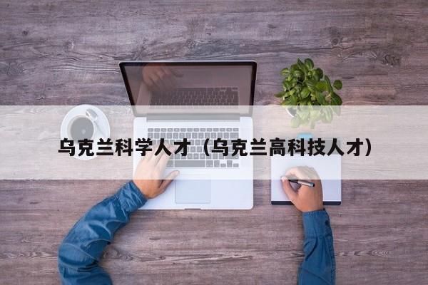 乌克兰科学人才（乌克兰高科技人才）-第1张图片-科学人才网 - 优质科学人才招聘平台