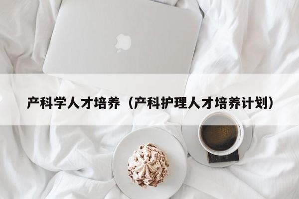 产科学人才培养（产科护理人才培养计划）-第1张图片-科学人才网 - 优质科学人才招聘平台