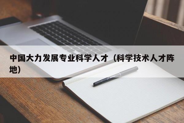 中国大力发展专业科学人才（科学技术人才阵地）-第1张图片-科学人才网 - 优质科学人才招聘平台