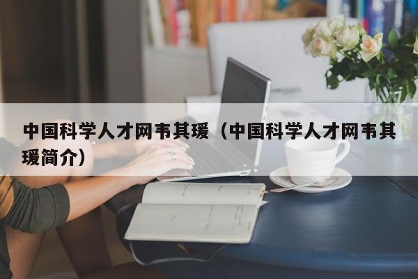 中国科学人才网韦其瑗（中国科学人才网韦其瑗简介）-第1张图片-科学人才网 - 优质科学人才招聘平台