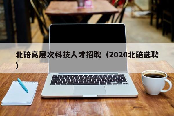 北碚高层次科技人才招聘（2020北碚选聘）-第1张图片-科学人才网 - 优质科学人才招聘平台