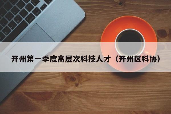 开州第一季度高层次科技人才（开州区科协）-第1张图片-科学人才网 - 优质科学人才招聘平台