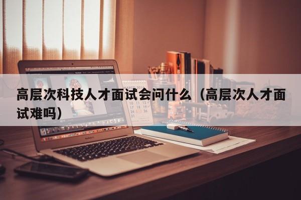 高层次科技人才面试会问什么（高层次人才面试难吗）-第1张图片-科学人才网 - 优质科学人才招聘平台