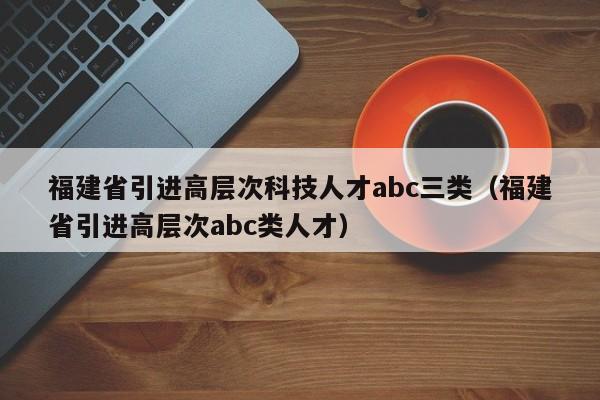 福建省引进高层次科技人才abc三类（福建省引进高层次abc类人才）-第1张图片-科学人才网 - 优质科学人才招聘平台