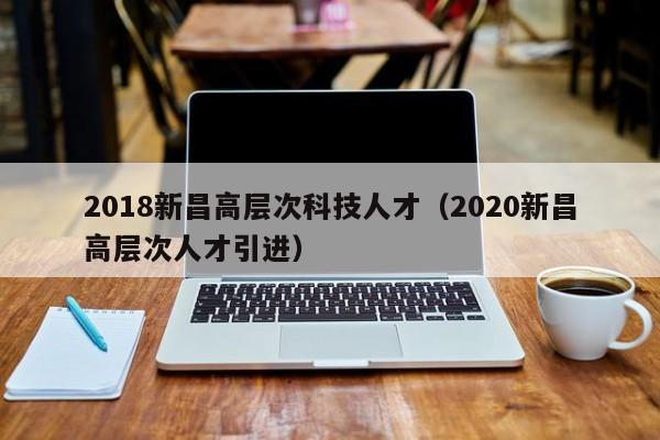 2018新昌高层次科技人才（2020新昌高层次人才引进）-第1张图片-科学人才网 - 优质科学人才招聘平台