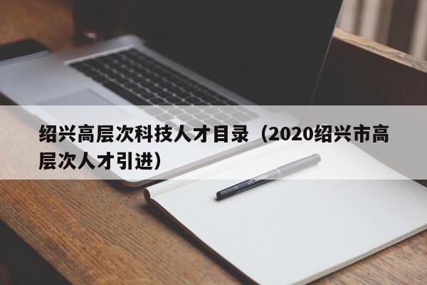 绍兴高层次科技人才目录（2020绍兴市高层次人才引进）-第1张图片-科学人才网 - 优质科学人才招聘平台