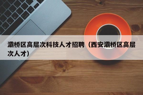 灞桥区高层次科技人才招聘（西安灞桥区高层次人才）-第1张图片-科学人才网 - 优质科学人才招聘平台