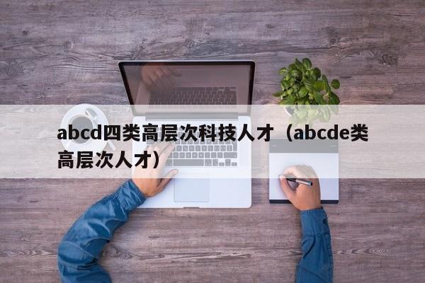 abcd四类高层次科技人才（abcde类高层次人才）-第1张图片-科学人才网 - 优质科学人才招聘平台