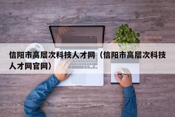 信阳市高层次科技人才网（信阳市高层次科技人才网官网）-第1张图片-科学人才网 - 优质科学人才招聘平台