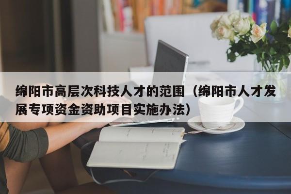 绵阳市高层次科技人才的范围（绵阳市人才发展专项资金资助项目实施办法）-第1张图片-科学人才网 - 优质科学人才招聘平台