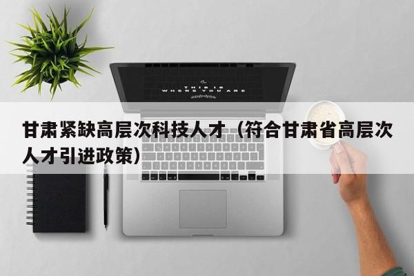 甘肃紧缺高层次科技人才（符合甘肃省高层次人才引进政策）-第1张图片-科学人才网 - 优质科学人才招聘平台