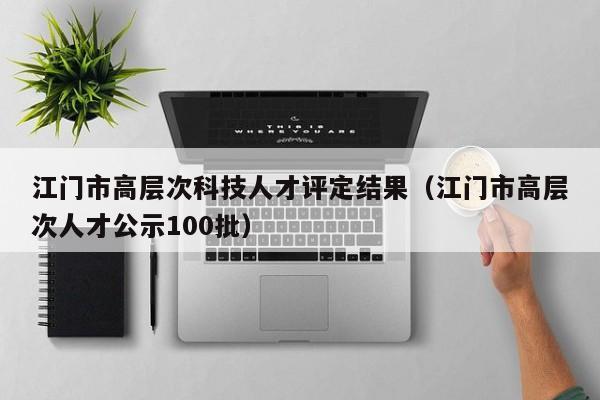 江门市高层次科技人才评定结果（江门市高层次人才公示100批）-第1张图片-科学人才网 - 优质科学人才招聘平台
